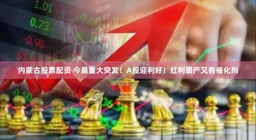 内蒙古股票配资 今晨重大突发！A股迎利好！红利资产又有催化剂