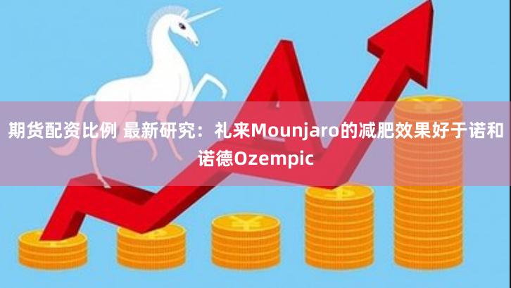 期货配资比例 最新研究：礼来Mounjaro的减肥效果好于诺和诺德Ozempic