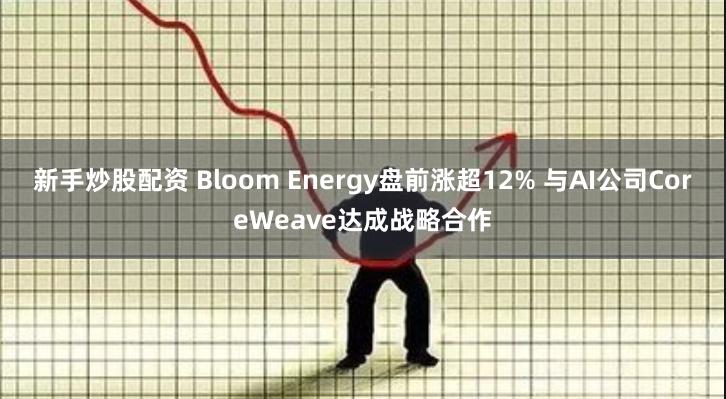 新手炒股配资 Bloom Energy盘前涨超12% 与AI公司CoreWeave达成战略合作