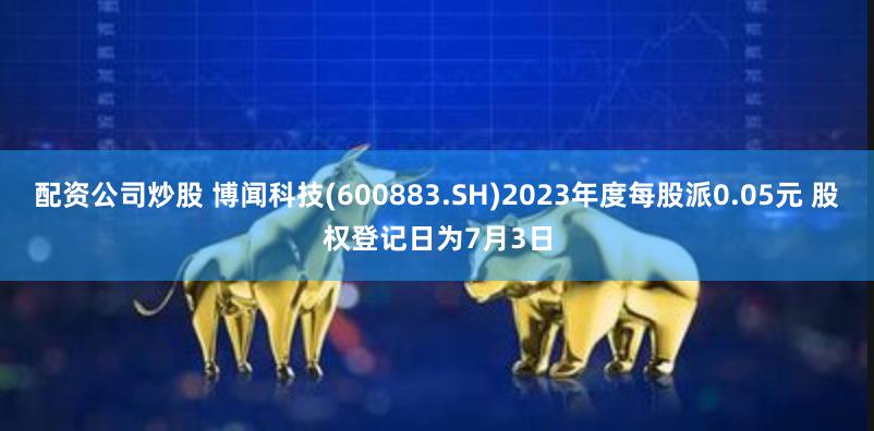 配资公司炒股 博闻科技(600883.SH)2023年度每股派0.05元 股权登记日为7月3日