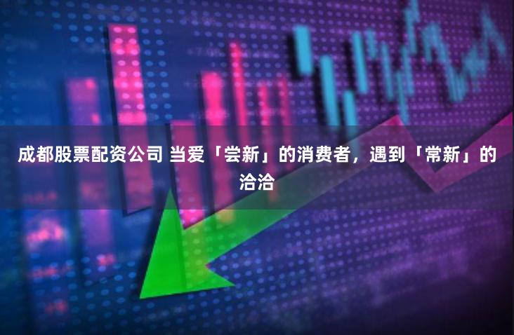 成都股票配资公司 当爱「尝新」的消费者，遇到「常新」的洽洽